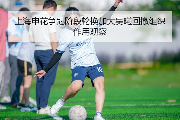 上海申花争冠阶段轮换加大吴曦回撤组织作用观察